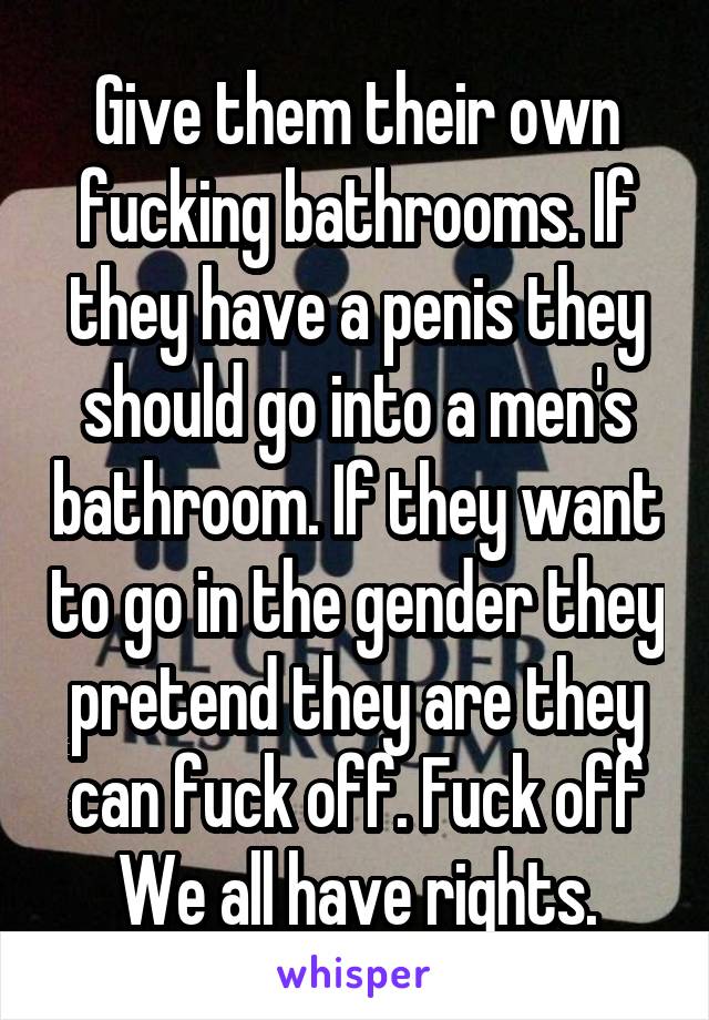 Give them their own fucking bathrooms. If they have a penis they should go into a men's bathroom. If they want to go in the gender they pretend they are they can fuck off. Fuck off
We all have rights.
