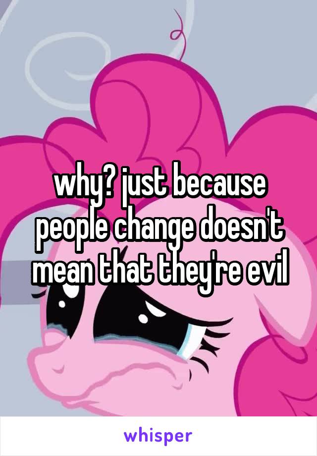 why? just because people change doesn't mean that they're evil
