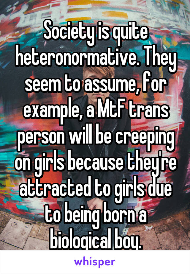 Society is quite heteronormative. They seem to assume, for example, a MtF trans person will be creeping on girls because they're attracted to girls due to being born a biological boy.