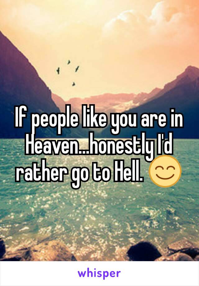 If people like you are in Heaven...honestly I'd rather go to Hell. 😊