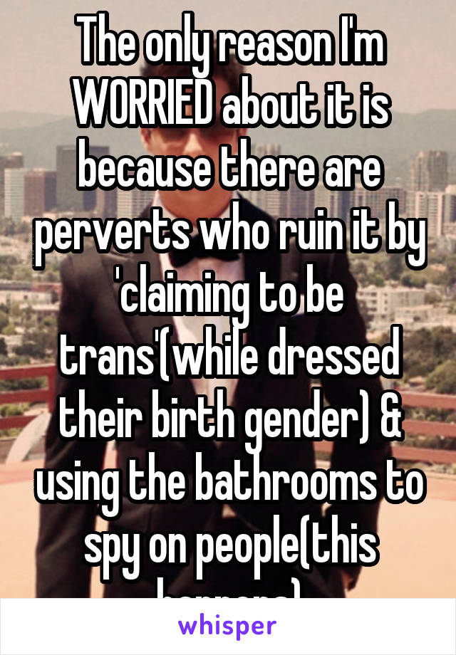 The only reason I'm WORRIED about it is because there are perverts who ruin it by 'claiming to be trans'(while dressed their birth gender) & using the bathrooms to spy on people(this happens)