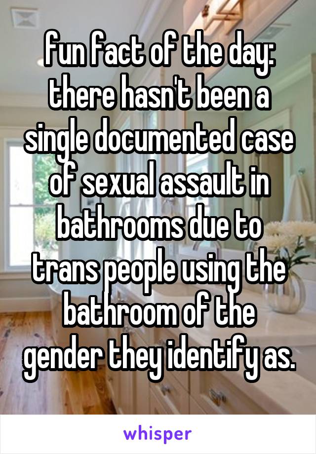 fun fact of the day: there hasn't been a single documented case of sexual assault in bathrooms due to trans people using the bathroom of the gender they identify as. 