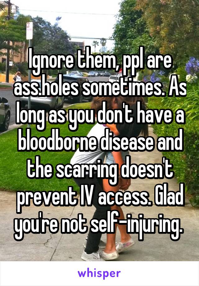 Ignore them, ppl are ass.holes sometimes. As long as you don't have a bloodborne disease and the scarring doesn't prevent IV access. Glad you're not self-injuring. 