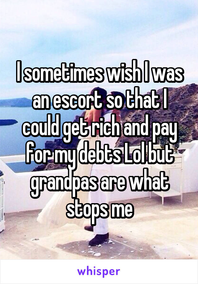 I sometimes wish I was an escort so that I could get rich and pay for my debts Lol but grandpas are what stops me