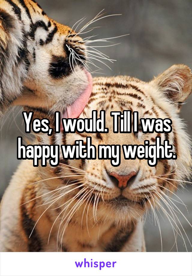 Yes, I would. Till I was happy with my weight.