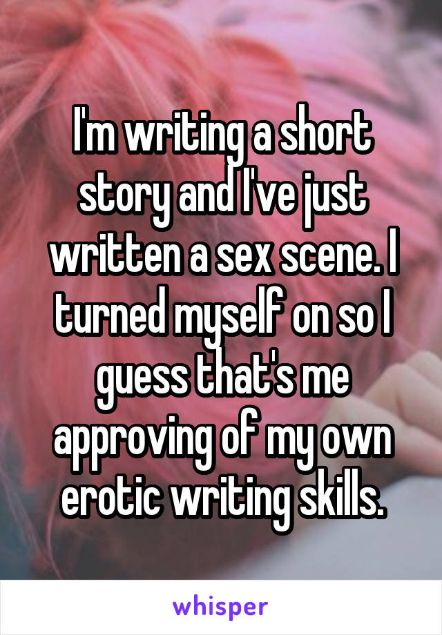 I'm writing a short story and I've just written a sex scene. I turned myself on so I guess that's me approving of my own erotic writing skills.