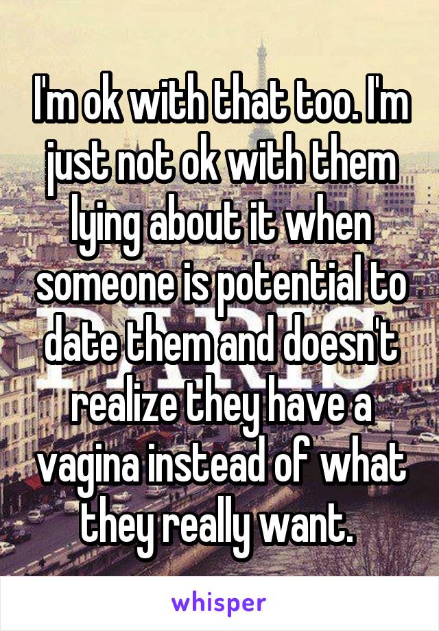 I'm ok with that too. I'm just not ok with them lying about it when someone is potential to date them and doesn't realize they have a vagina instead of what they really want. 