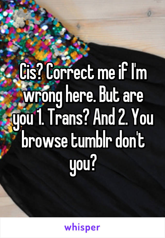 Cis? Correct me if I'm wrong here. But are you 1. Trans? And 2. You browse tumblr don't you?