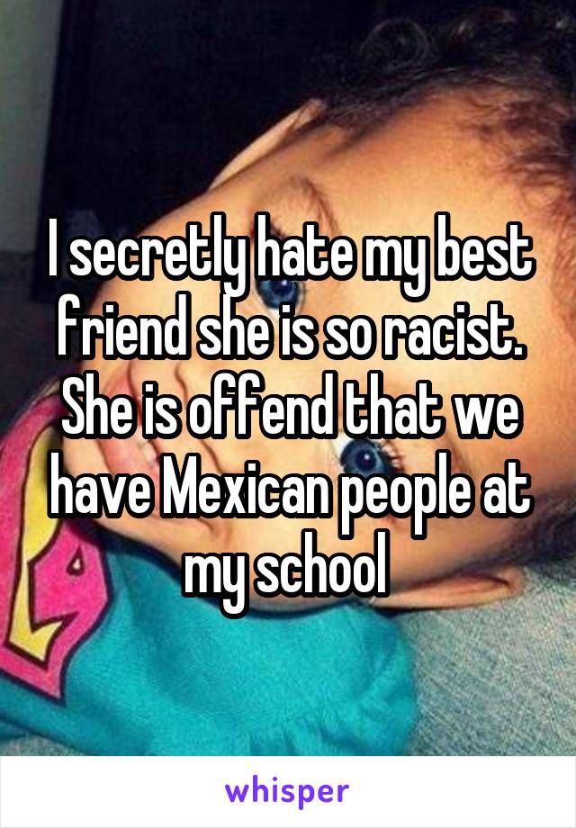 I secretly hate my best friend she is so racist. She is offend that we have Mexican people at my school 