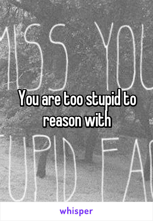 You are too stupid to reason with