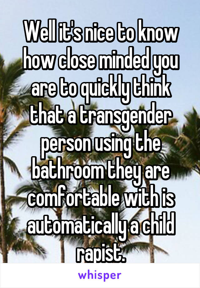 Well it's nice to know how close minded you are to quickly think that a transgender person using the bathroom they are comfortable with is automatically a child rapist.