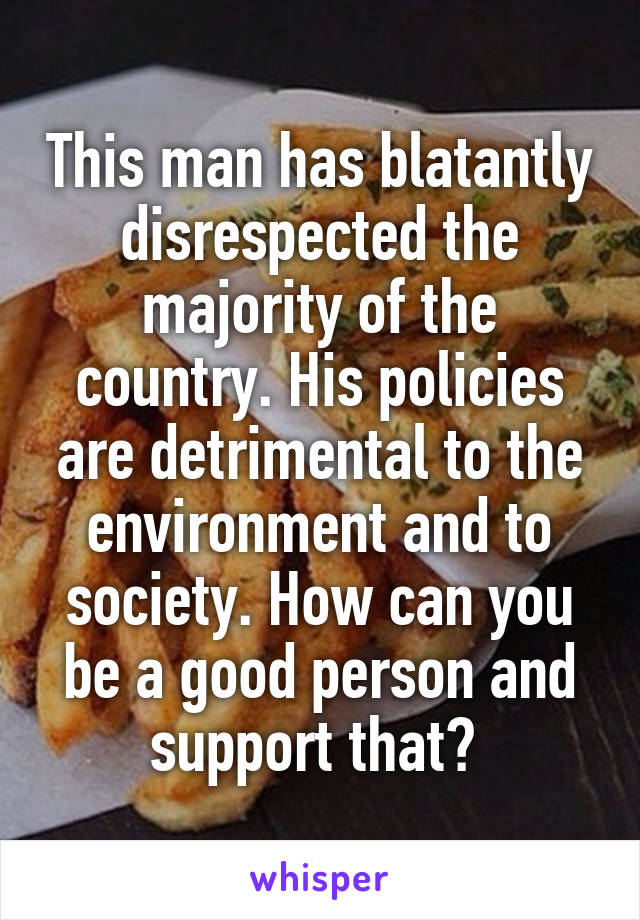 This man has blatantly disrespected the majority of the country. His policies are detrimental to the environment and to society. How can you be a good person and support that? 