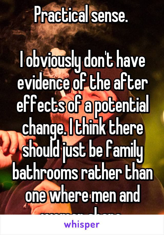 Practical sense. 

I obviously don't have evidence of the after effects of a potential change. I think there should just be family bathrooms rather than one where men and woman share.