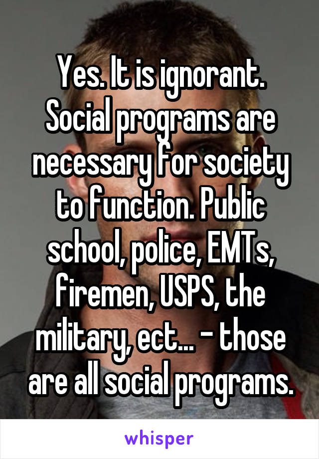 Yes. It is ignorant. Social programs are necessary for society to function. Public school, police, EMTs, firemen, USPS, the military, ect... - those are all social programs.