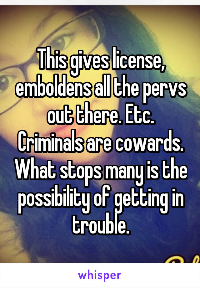 This gives license, emboldens all the pervs out there. Etc. Criminals are cowards. What stops many is the possibility of getting in trouble.