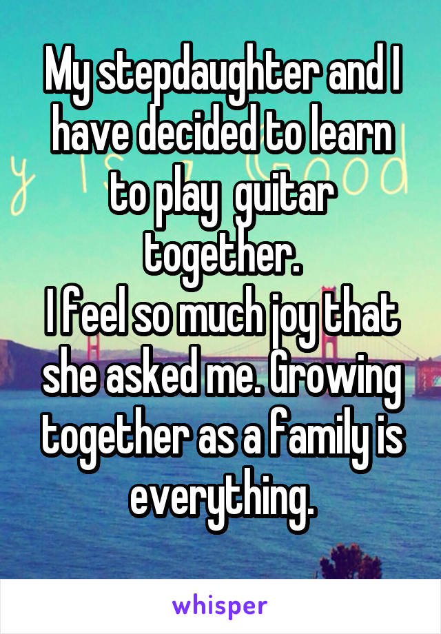 My stepdaughter and I have decided to learn to play  guitar together.
I feel so much joy that she asked me. Growing together as a family is everything.
