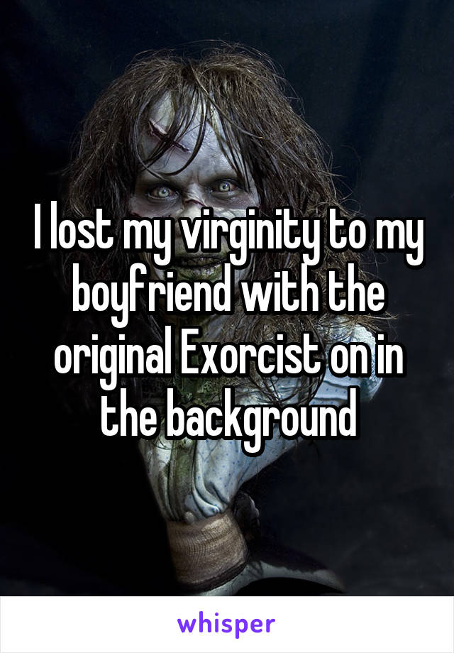 I lost my virginity to my boyfriend with the original Exorcist on in the background