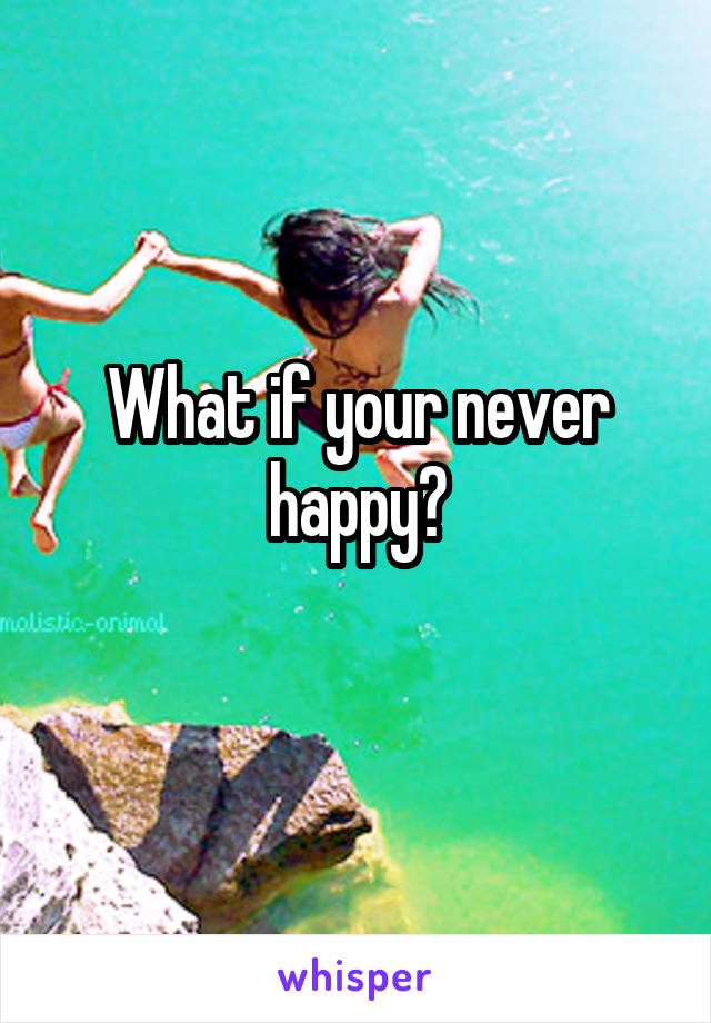 What if your never happy?
