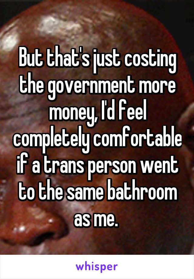 But that's just costing the government more money, I'd feel completely comfortable if a trans person went to the same bathroom as me. 