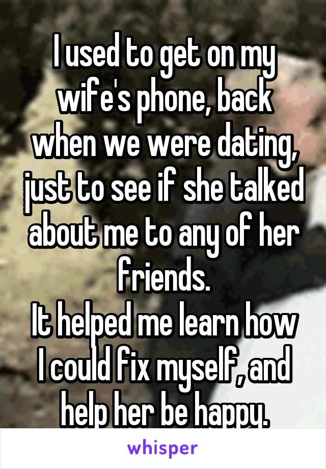 I used to get on my wife's phone, back when we were dating, just to see if she talked about me to any of her friends.
It helped me learn how I could fix myself, and help her be happy.