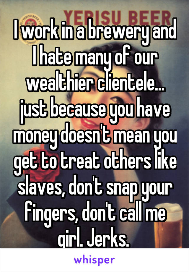 I work in a brewery and I hate many of our wealthier clientele... just because you have money doesn't mean you get to treat others like slaves, don't snap your fingers, don't call me girl. Jerks. 