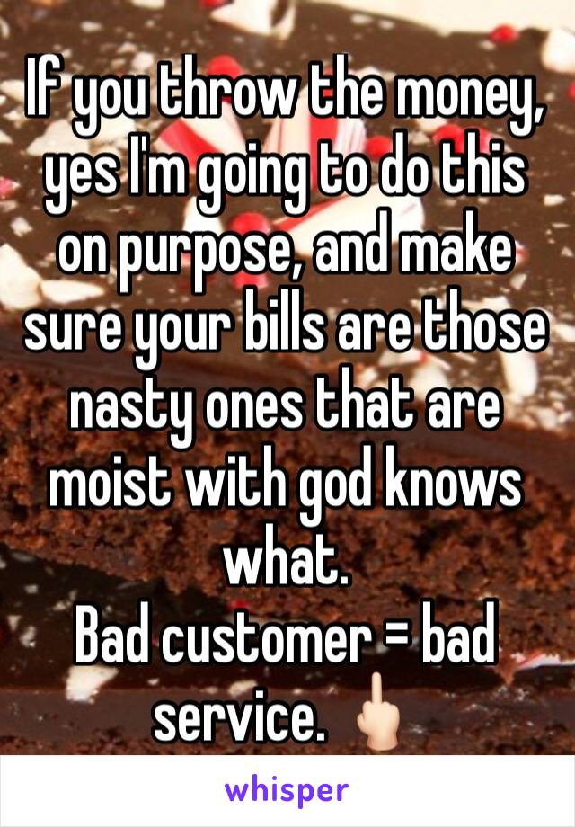 If you throw the money, yes I'm going to do this on purpose, and make sure your bills are those nasty ones that are moist with god knows what. 
Bad customer = bad service. 🖕🏻