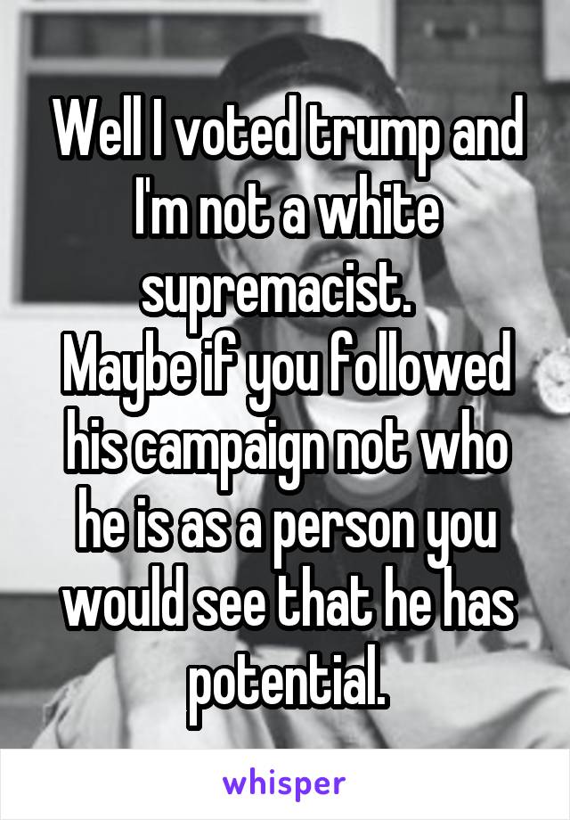 Well I voted trump and I'm not a white supremacist.  
Maybe if you followed his campaign not who he is as a person you would see that he has potential.