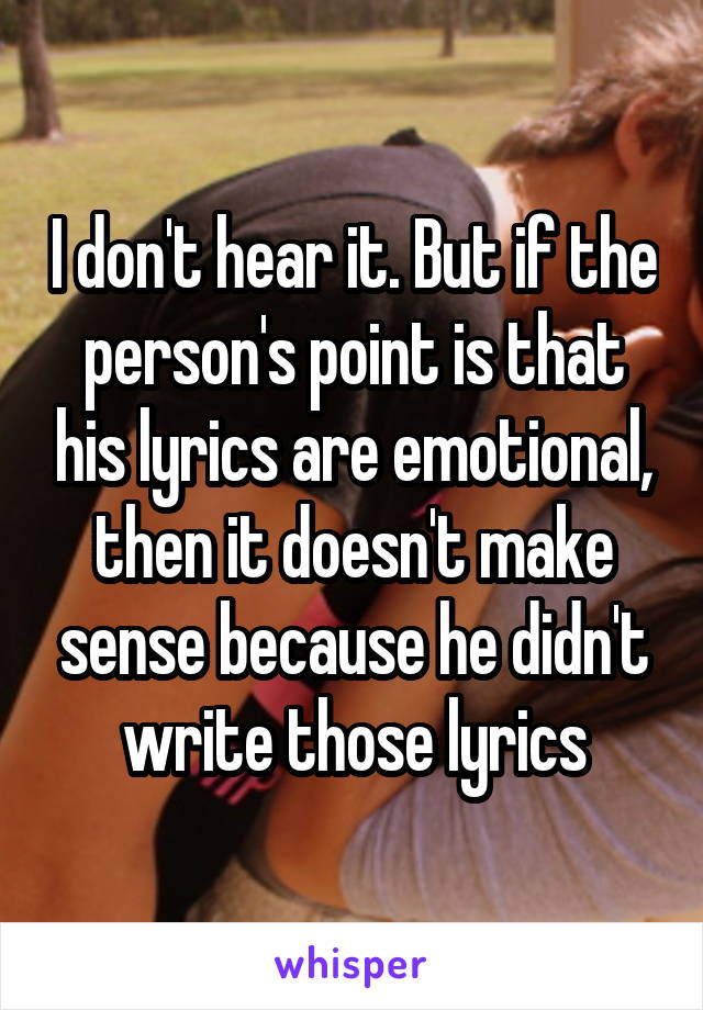 I don't hear it. But if the person's point is that his lyrics are emotional, then it doesn't make sense because he didn't write those lyrics