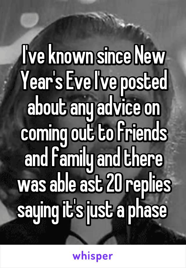 I've known since New Year's Eve I've posted about any advice on coming out to friends and family and there was able ast 20 replies saying it's just a phase 