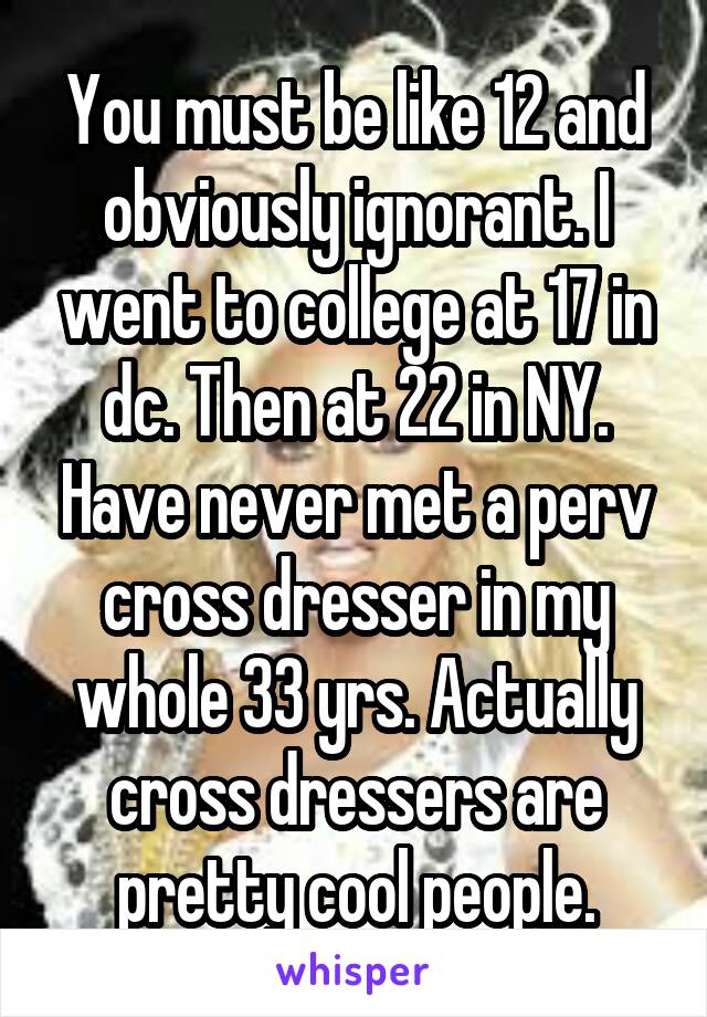 You must be like 12 and obviously ignorant. I went to college at 17 in dc. Then at 22 in NY. Have never met a perv cross dresser in my whole 33 yrs. Actually cross dressers are pretty cool people.