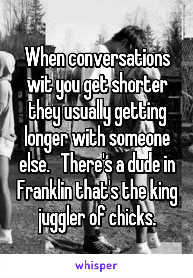 When conversations wit you get shorter they usually getting longer with someone else.   There's a dude in Franklin that's the king juggler of chicks.