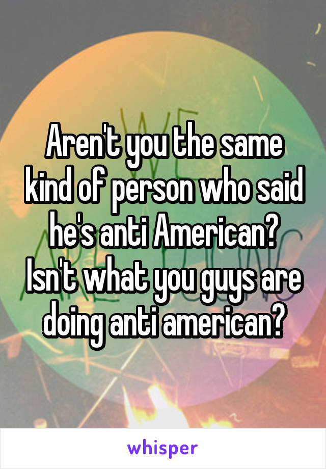 Aren't you the same kind of person who said he's anti American? Isn't what you guys are doing anti american?