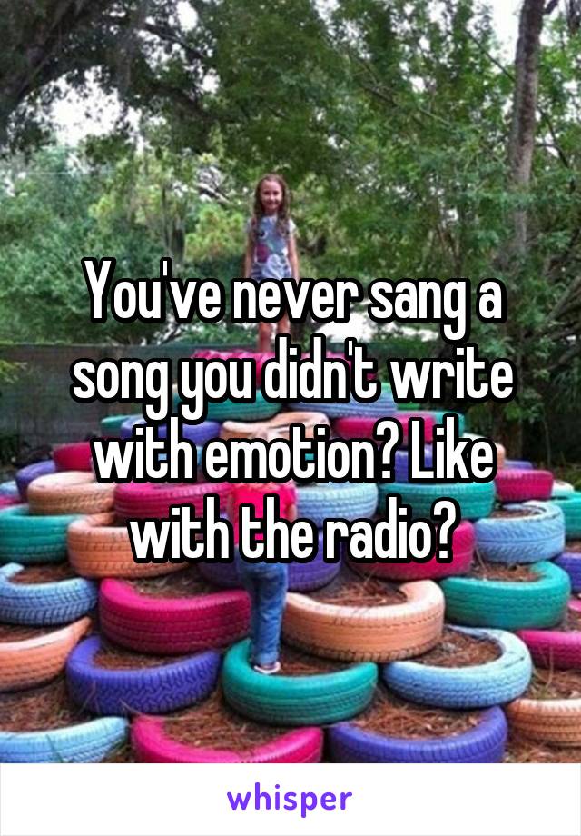 You've never sang a song you didn't write with emotion? Like with the radio?