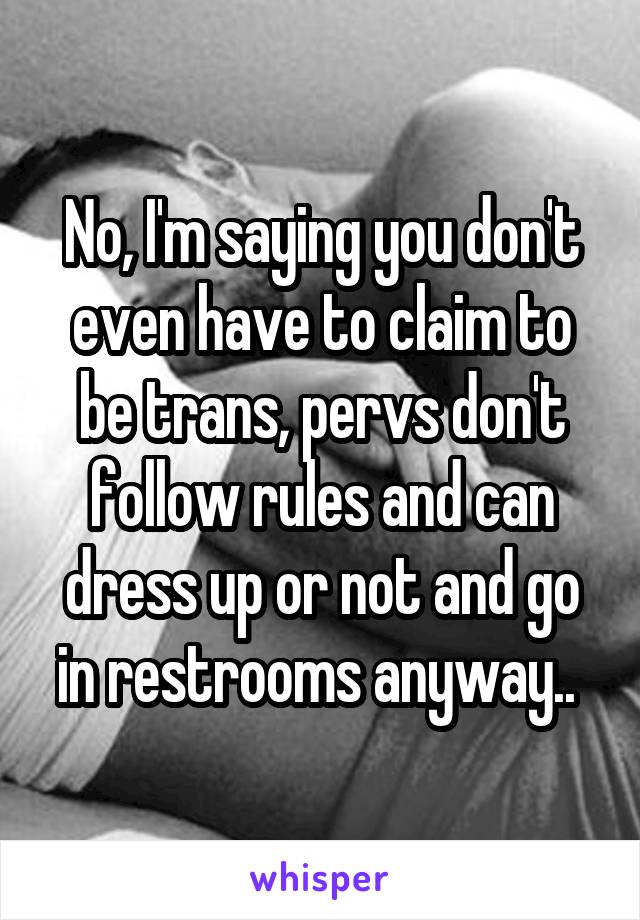 No, I'm saying you don't even have to claim to be trans, pervs don't follow rules and can dress up or not and go in restrooms anyway.. 