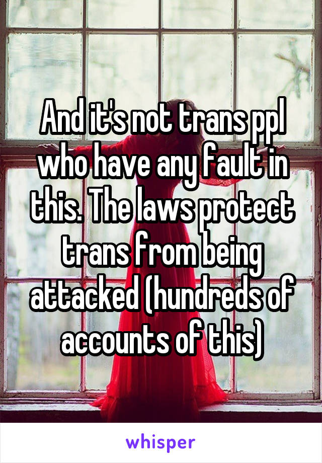 And it's not trans ppl who have any fault in this. The laws protect trans from being attacked (hundreds of accounts of this)