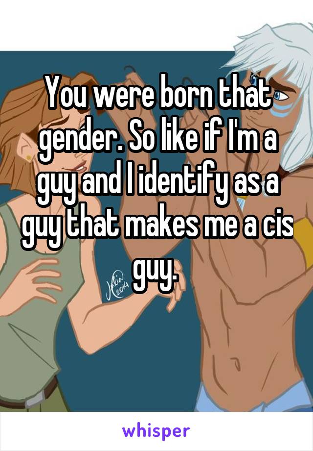 You were born that gender. So like if I'm a guy and I identify as a guy that makes me a cis guy. 

