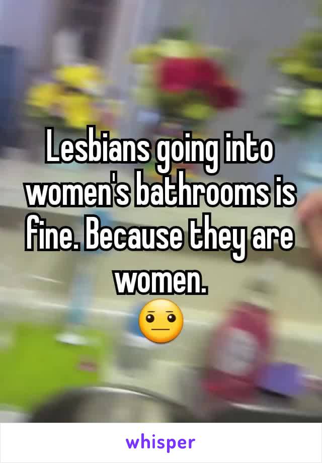 Lesbians going into women's bathrooms is fine. Because they are women.
😐