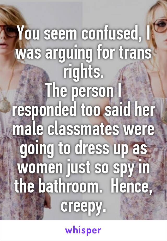 You seem confused, I was arguing for trans rights.
The person I responded too said her male classmates were going to dress up as women just so spy in the bathroom.  Hence, creepy.