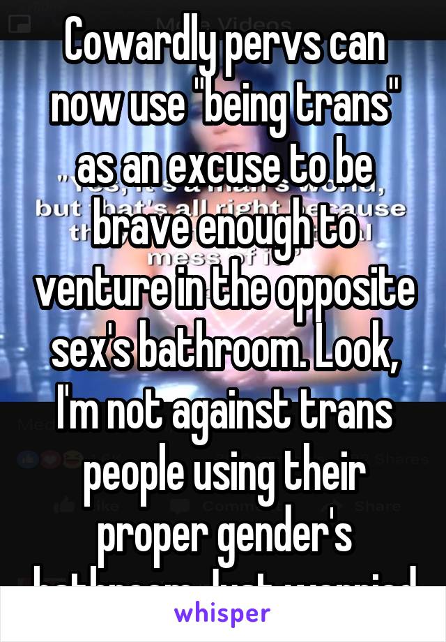 Cowardly pervs can now use "being trans" as an excuse to be brave enough to venture in the opposite sex's bathroom. Look, I'm not against trans people using their proper gender's bathroom.Just worried