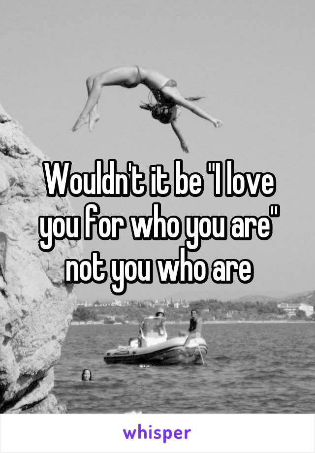 Wouldn't it be "I love you for who you are" not you who are