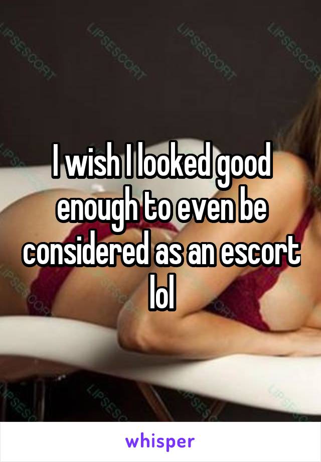 I wish I looked good enough to even be considered as an escort lol