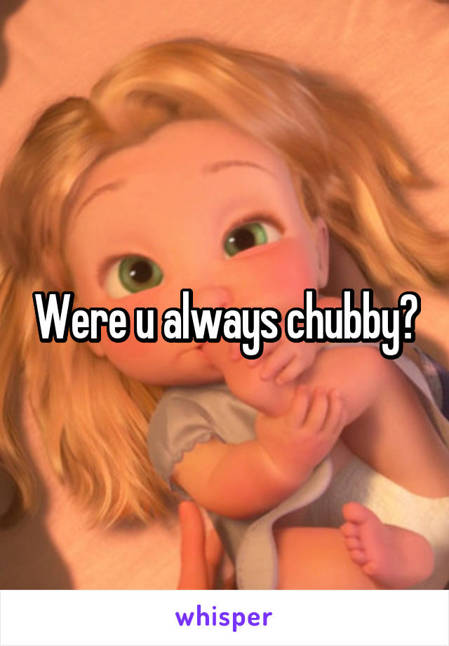 Were u always chubby?