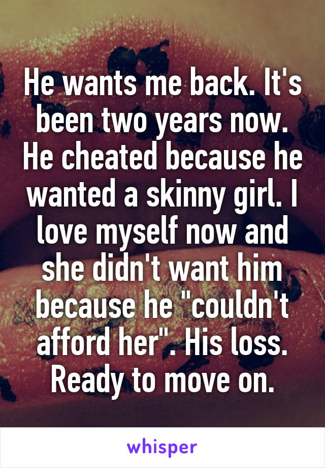 He wants me back. It's been two years now. He cheated because he wanted a skinny girl. I love myself now and she didn't want him because he "couldn't afford her". His loss. Ready to move on.