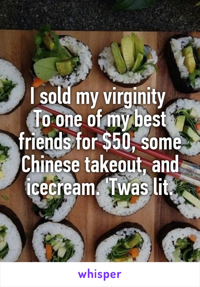 I sold my virginity 
To one of my best friends for $50, some Chinese takeout, and icecream. 'Twas lit.