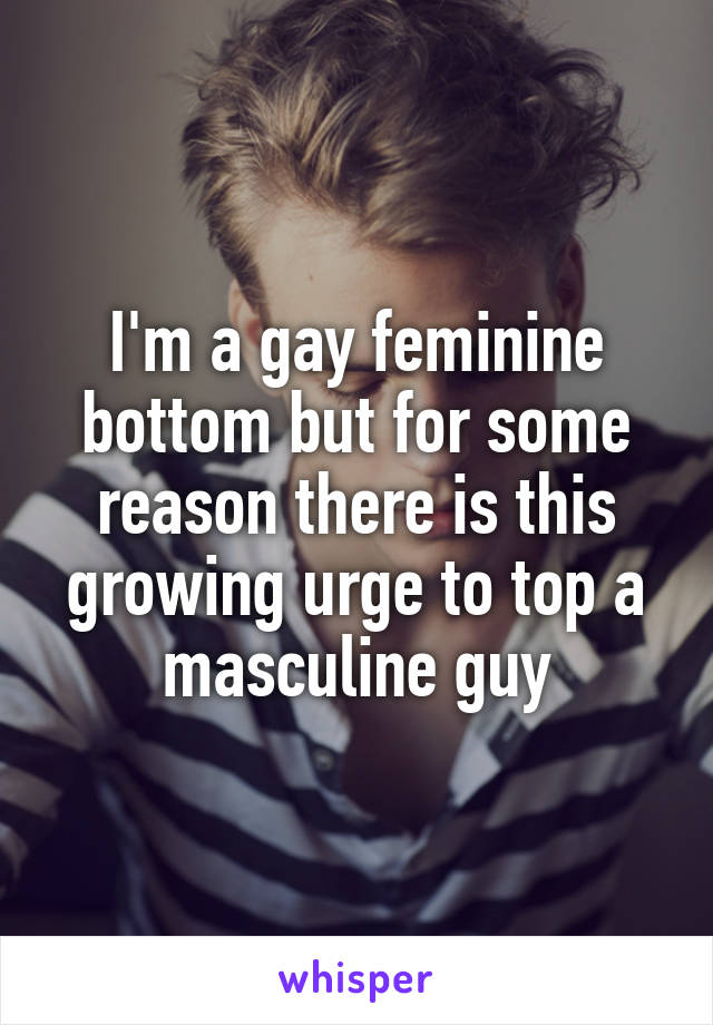 I'm a gay feminine bottom but for some reason there is this growing urge to top a masculine guy