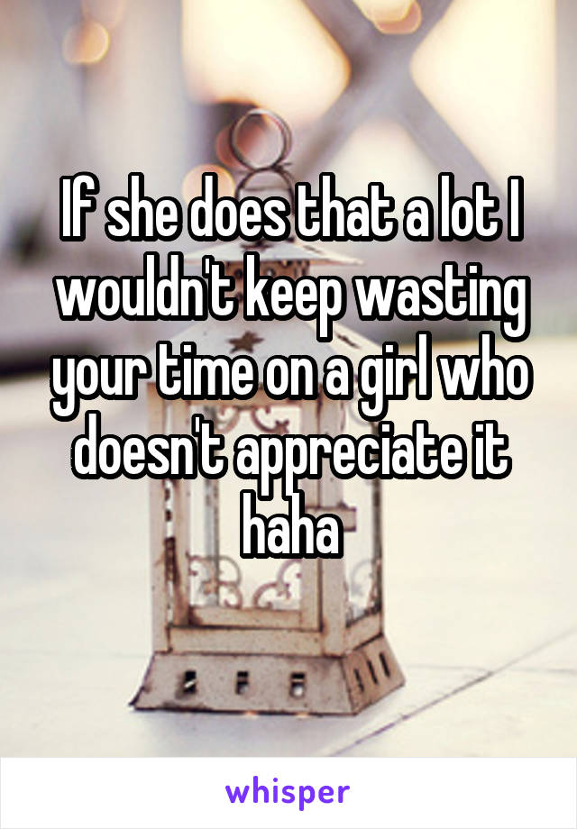 If she does that a lot I wouldn't keep wasting your time on a girl who doesn't appreciate it haha
