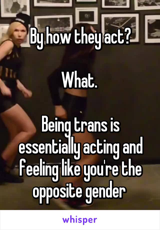 By how they act?

What. 

Being trans is essentially acting and feeling like you're the opposite gender 