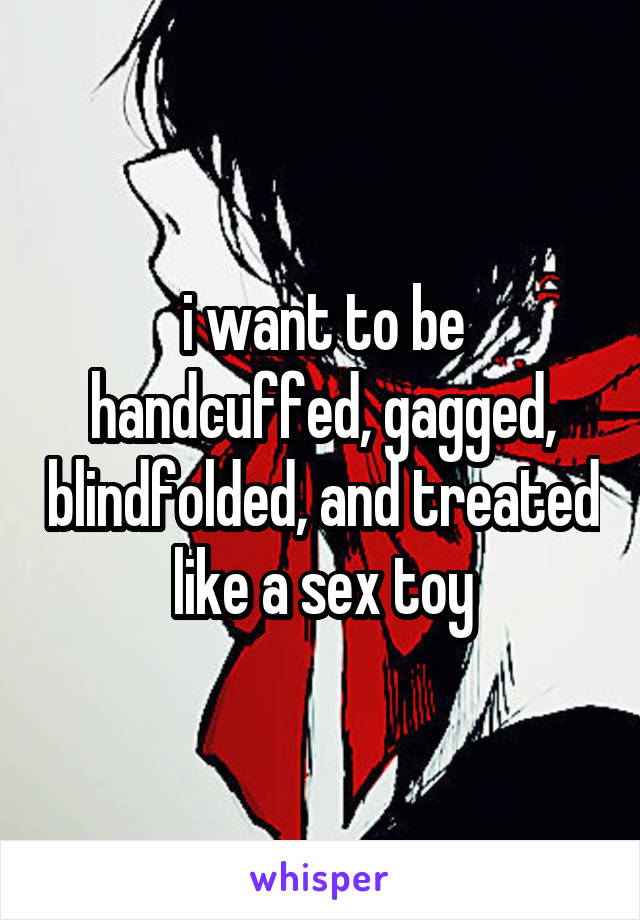 i want to be handcuffed, gagged, blindfolded, and treated like a sex toy