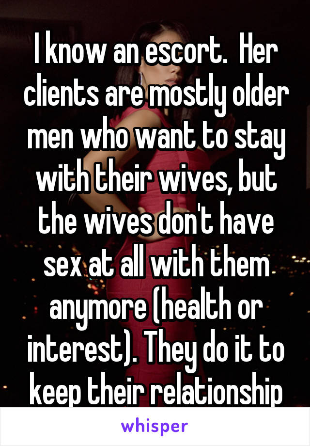 I know an escort.  Her clients are mostly older men who want to stay with their wives, but the wives don't have sex at all with them anymore (health or interest). They do it to keep their relationship