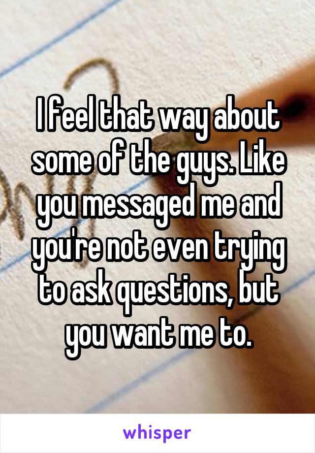 I feel that way about some of the guys. Like you messaged me and you're not even trying to ask questions, but you want me to.